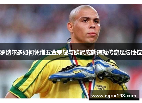 罗纳尔多如何凭借五金荣耀与欧冠成就铸就传奇足坛地位